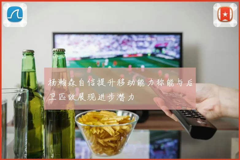 杨瀚森自信提升移动能力称能与后卫匹敌展现进步潜力
